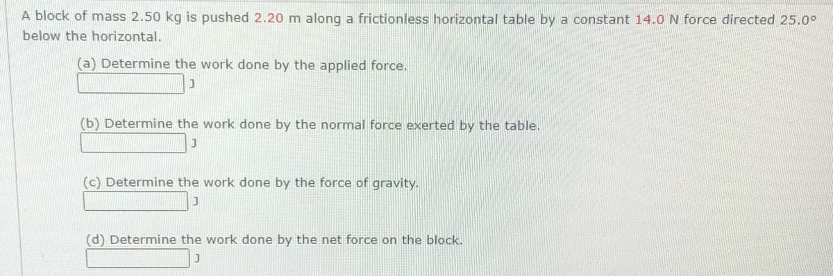 A block of mass 2.50 kg is pushed 2.20 m along a frictionless horizontal table by a constant 14.0N force directed 25.0°
below the horizontal.
(a) Determine the work done by the applied force.
(b) Determine the work done by the normal force exerted by the table.
(c) Determine the work done by the force of gravity.
(d) Determine the work done by the net force on the block.
