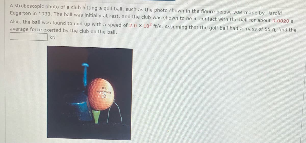 A stroboscopic photo of a club hitting a golf ball, such as the photo shown in the figure below, was made by Harold
Edgerton in 1933. The ball was initially at rest, and the club was shown to be in contact with the ball for about 0.0020 s.
Also, the ball was found to end up with a speed of 2.0 x 102 ft/s. Assuming that the golf ball had a mass of 55 g, find the
average force exerted by the club on the ball.
kN
TOU
