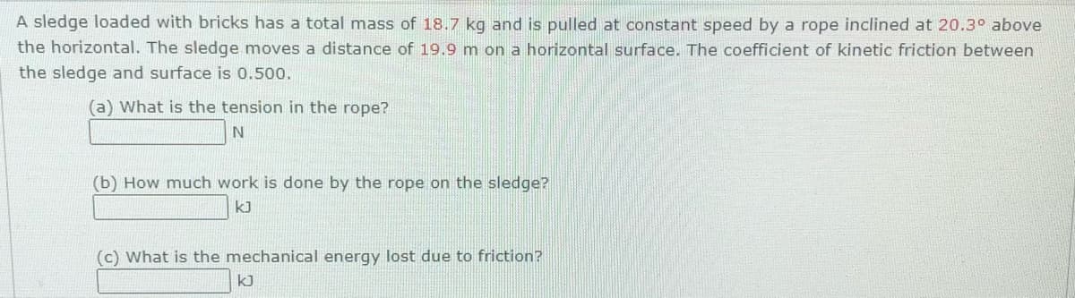 A sledge loaded with bricks has a total mass of 18.7 kg and is pulled at constant speed by a rope inclined at 20.3° above
the horizontal. The sledge moves a distance of 19.9 m on a horizontal surface. The coefficient of kinetic friction between
the sledge and surface is 0.500.
(a) What is the tension in the rope?
(b) How much work is done by the rope on the sledge?
kJ
(c) What is the mechanical energy lost due to friction?
k]
