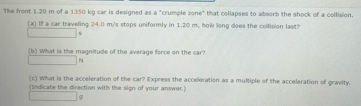The front 1.20 m of a 1350 kg car is designed as a "crumple zone" that collapses to absorb the shock of a collision.
(a) If a car traveling 24.0 m/s stops uniformly in 1.20 m, how long does the collision last?
(b) What is the magnitude of the average force on the car?
N.
(c) What is the acceleration of the car? Express the acceleration as a multiple of the acceleration of gravity.
(Indicate the direction with the sign of your answer.)
