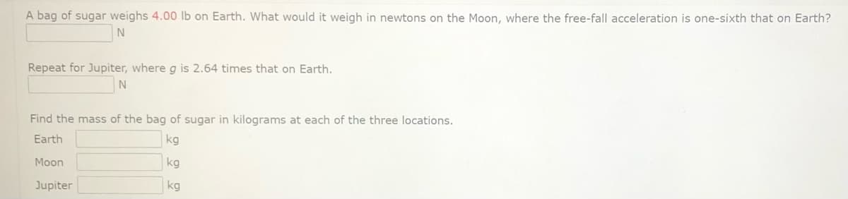 A bag of sugar weighs 4.00 lb on Earth. What would it weigh in newtons on the Moon, where the free-fall acceleration is one-sixth that on Earth?
Repeat for Jupiter, where g is 2.64 times that on Earth.
N
Find the mass of the bag of sugar in kilograms at each of the three locations.
Earth
kg
Moon
kg
Jupiter
kg
