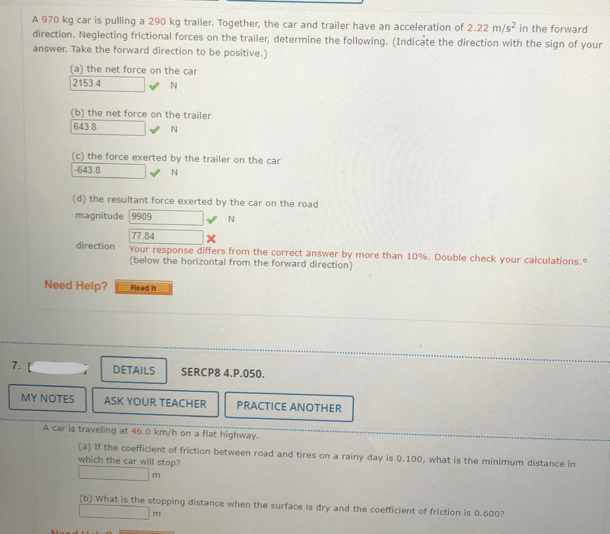 A 970 kg car is pulling a 290 kg trailer. Together, the car and trailer have an acceleration of 2.22 m/s2 in the forward
direction. Neglecting frictional forces on the trailer, determine the following. (Indicate the direction with the sign of your
answer. Take the forward direction to be positive.)
(a) the net force on the car
2153.4
(b) the net force on the trailer
643.8
(c) the force exerted by the trailer on the car
-643.8
(d) the resultant force exerted by the car on the road
magnitude 9909
77.84
Your response differs from the correct answer by more than 10%. Double check your calculations.
(below the horizontal from the forward direction)
direction
Need Help?
Read It
7.
DETAILS
SERCP8 4.P.050.
MY NOTES
ASK YOUR TEACHER
PRACTICE ANOTHER
A car is traveling at 46.0 km/h on a flat highway.
(a) If the coefficient of friction between road and tires on a rainy day is 0.100, what is the minimum distance in
which the car will stop?
m
(b) What is the stopping distance when the surface is dry and the coefficient of friction is 0.600?
