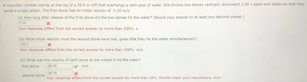 A mountain climber stands at the top of a 35.0 m cliff that overhangs a calm pool of water. She throws two stones vertically downward 1.00 s apart and observes that they
cause a single splash. The first stone had an initial velocity of -1.20 m/s.
(a) How long after release of the first stone did the two stones hit the water? (Round your answer to at least two decimal places.)
7.14
Your response differs from the correct answer by more than 100%. s
(b) What initial velocity must the second stone have had, given that they hit the water simultaneously?
-33.7
Your response differs from the correct answer by more than 100%. m/s
(c) What was the velocity of each stone at the instant it hit the water?
first stone
-26.16
m/s
-26.16
second stone
Your response differs from the correct answer by more than 10%. Double check your calculations. m/s
