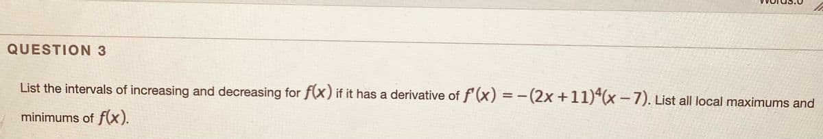 QUESTION 3
List the intervals of increasing and decreasing for f(x) if it has a derivative of f'(x) = -(2x +11)*(x -7). List all local maximums and
minimums of f(x).
