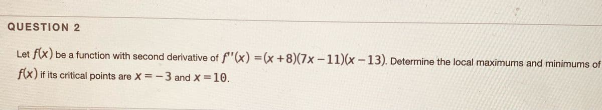 QUESTION 2
Let f(x) be a function with second derivative of f"(x) =(x +8)(7x-11)(x-13). Determine the local maximums and minimums of
f(x) if its critical points are X =-3 and X =10.
%3D
