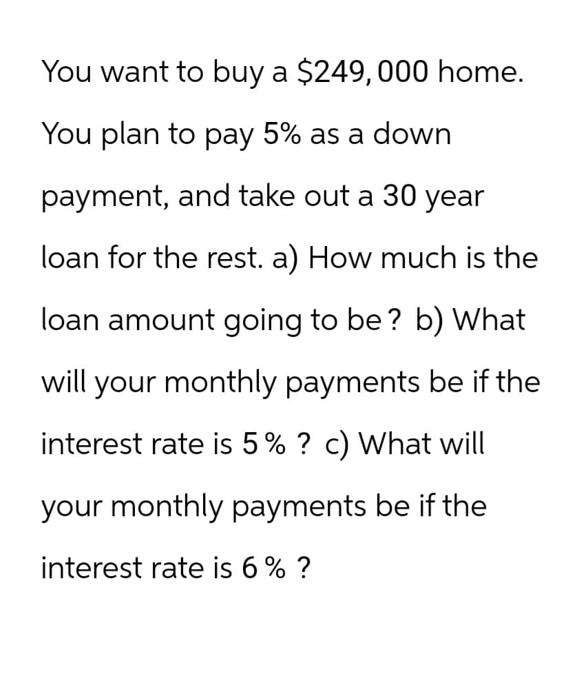 You want to buy a $249,000 home.
You plan to pay 5% as a down
payment, and take out a 30 year
loan for the rest. a) How much is the
loan amount going to be? b) What
will your monthly payments be if the
interest rate is 5% ? c) What will
your monthly payments be if the
interest rate is 6% ?