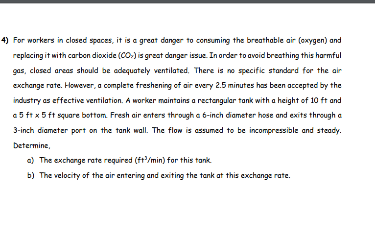 4) For workers in closed spaces, it is a great danger to consuming the breathable air (oxygen) and
replacing it with carbon dioxide (CO₂) is great danger issue. In order to avoid breathing this harmful
gas, closed areas should be adequately ventilated. There is no specific standard for the air
exchange rate. However, a complete freshening of air every 2.5 minutes has been accepted by the
industry as effective ventilation. A worker maintains a rectangular tank with a height of 10 ft and
a 5 ft x 5 ft square bottom. Fresh air enters through a 6-inch diameter hose and exits through a
3-inch diameter port on the tank wall. The flow is assumed to be incompressible and steady.
Determine,
a) The exchange rate required (ft³/min) for this tank.
b) The velocity of the air entering and exiting the tank at this exchange rate.
