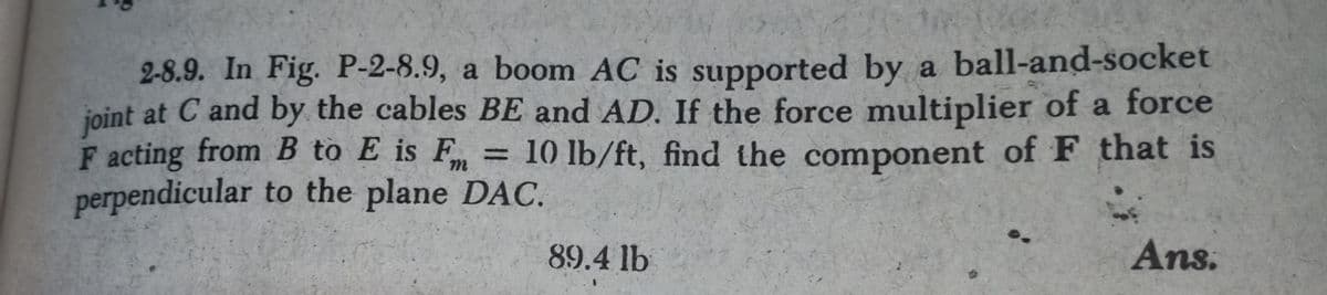 2-8.9. In Fig. P-2-8.9, a boom AC is supported by a ball-and-socket
joint at C and by the cables BE and AD. If the force multiplier of a force
F acting from B to E is F
perpendicular to the plane DAC.
= 10 lb/ft, find the component of F that is
89.4 lb
Ans.
