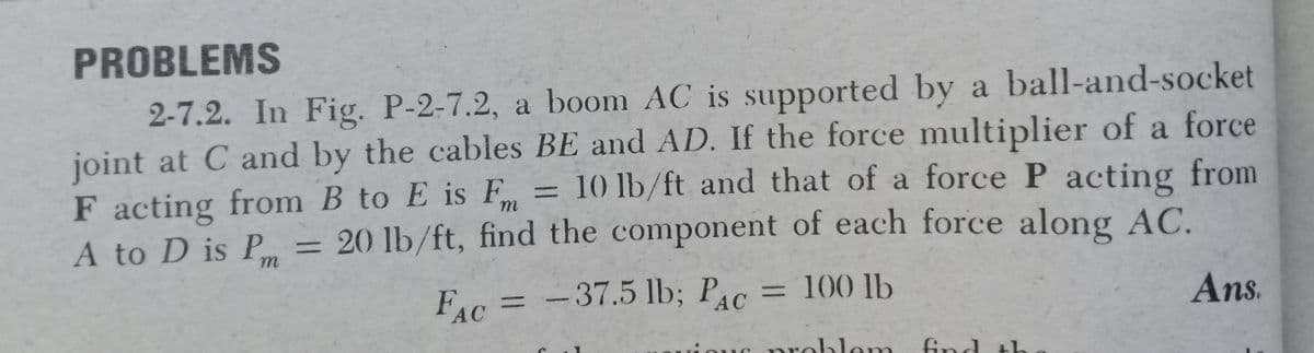 PROBLEMS
2-7.2. In Fig. P-2-7.2, a boom AC is supported by a ball-and-socket
joint at C and by the cables BE and AD. If the force multiplier of a force
F acting from B to E is F
A to D is P
= 10 lb/ft and that of a force P acting from
= 20 lb/ft, find the component of each force along AC.
%3D
%3D
FAC
-37.5 lb; PAC
=D100 lb
Ans.
%3D
%3D
problem
ble
ind
