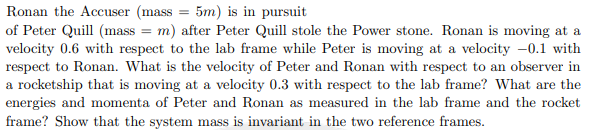 Ronan the Accuser (mass 5m) is in pursuit
of Peter Quill (mass = m) after Peter Quill stole the Power stone. Ronan is moving at a
velocity 0.6 with respect to the lab frame while Peter is moving at a velocity -0.1 with
respect to Ronan. What is the velocity of Peter and Ronan with respect to an observer in
a rocketship that is moving at a velocity 0.3 with respect to the lab frame? What are the
energies and momenta of Peter and Ronan as measured in the lab frame and the rocket
frame? Show that the system mass is invariant in the two reference frames.