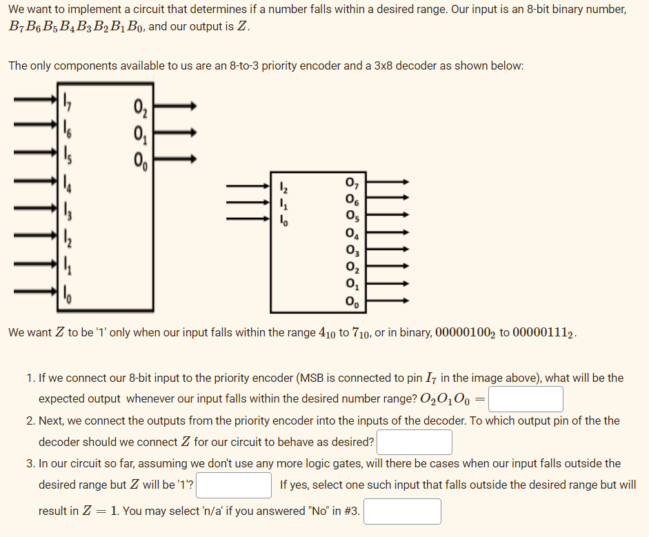 We want to implement a circuit that determines if a number falls within a desired range. Our input is an 8-bit binary number,
B7B6 B5 B4B3B,B1 Bo, and our output is Z.
The only components available to us are an 8-to-3 priority encoder and a 3x8 decoder as shown below:
0,
Os
03
O2
0.
We want Z to be '1' only when our input falls within the range 410 to 710, or in binary, 00000100, to 000001112.
1. If we connect our 8-bit input to the priority encoder (MSB is connected to pin Iz in the image above), what will be the
expected output whenever our input falls within the desired number range? O20,0, =
2. Next, we connect the outputs from the priority encoder into the inputs of the decoder. To which output pin of the the
decoder should we connect Z for our circuit to behave as desired?
3. In our circuit so far, assuming we don't use any more logic gates, will there be cases when our input falls outside the
desired range but Z will be '1'?
If yes, select one such input that falls outside the desired range but will
result in Z = 1. You may select 'n/a' if you answered "No" in #3.
