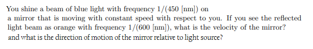 You shine a beam of blue light with frequency 1/(450 [nm]) on
a mirror that is moving with constant speed with respect to you. If you see the reflected
light beam as orange with frequency 1/(600 [nm]), what is the velocity of the mirror?
and what is the direction of motion of the mirror relative to light source?