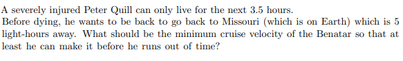 A severely injured Peter Quill can only live for the next 3.5 hours.
Before dying, he wants to be back to go back to Missouri (which is on Earth) which is 5
light-hours away. What should be the minimum cruise velocity of the Benatar so that at
least he can make it before he runs out of time?