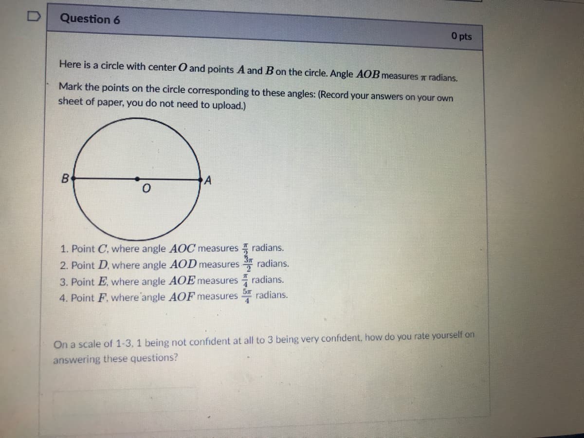 Question 6
O pts
Here is a circle with center O and points A and B on the circle. Angle AOB measures T radians.
Mark the points on the circle corresponding to these angles: (Record your answers on your own
sheet of paper, you do not need to upload.)
1. Point C, where angle AỌC measures I radians.
2. Point D, where angle AOD measures
radians.
3. Point E, where angle AOE measures radians.
4. Point F. where angle AOF measures
57
radians.
4.
On a scale of 1-3, 1 being not confident at all to 3 being very confident, how do you rate yourself on
answering these questions?

