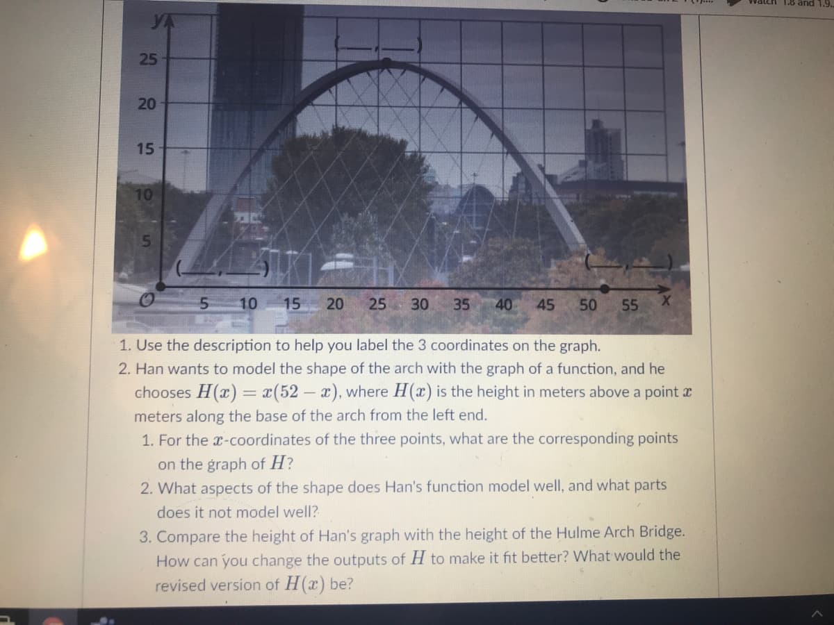 Watch 1.8 and 1.9.
20
15
10
10
15
20
25 30
35
40
45
50
55
1. Use the description to help you label the 3 coordinates on the graph.
2. Han wants to model the shape of the arch with the graph of a function, and he
chooses H(x) = x(52- x), where H(x) is the height in meters above a point r
meters along the base of the arch from the left end.
1. For the x-coordinates of the three points, what are the corresponding points
on the graph of H?
2. What aspects of the shape does Han's function model well, and what parts
does it not model well?
3. Compare the height of Han's graph with the height of the Hulme Arch Bridge.
How can you change the outputs of H to make it fit better? What would the
revised version of H(x) be?
25

