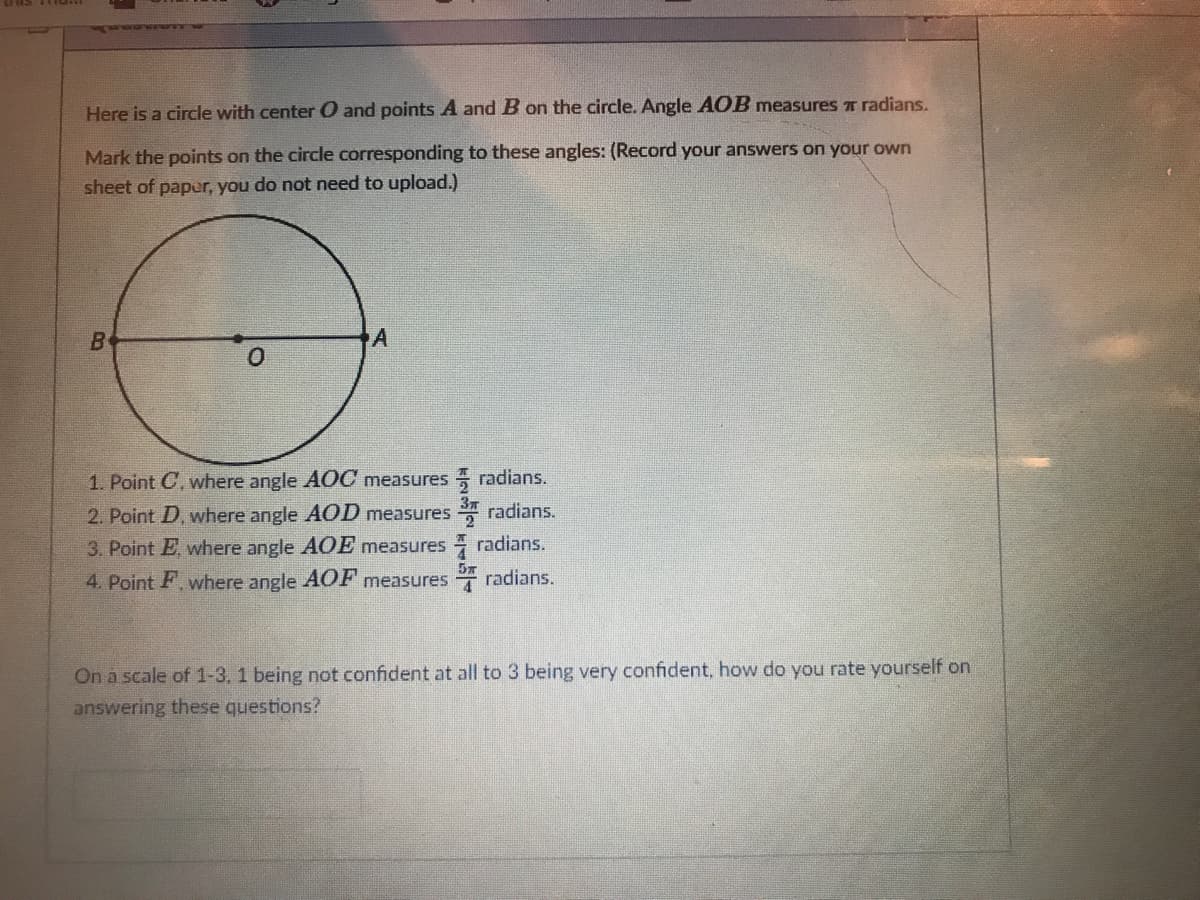 Here is a circle with center O and points A and B on the circle. Angle AOB measures T radians.
Mark the points on the circle corresponding to these angles: (Record your answers on your own
sheet of paper, you do not need to upload.)
1. Point C, where angle AOC measures radians.
2. Point D, where angle AOD measures radians.
3. Point E where angle AOE measures radians.
5x
4. Point F. where angle AOF measures radians.
On a scale of 1-3, 1 being not confident at all to 3 being very confident, how do you rate yourself on
answering these questions?
