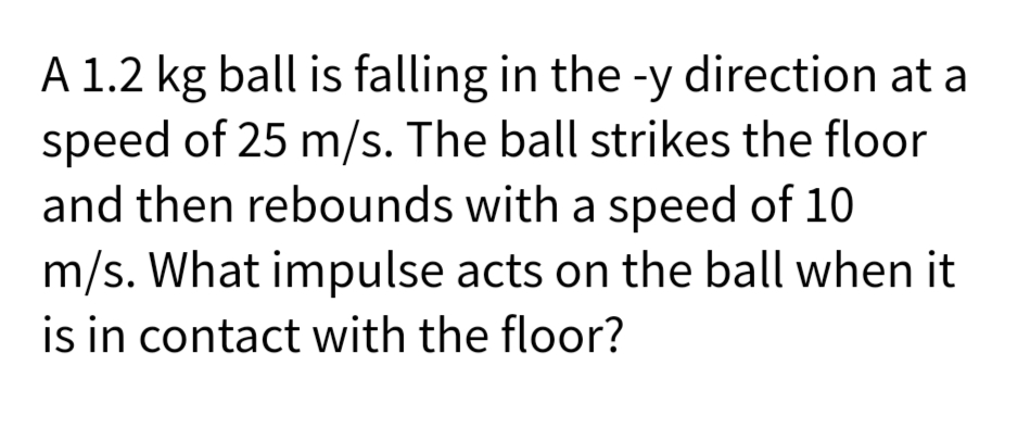 A 1.2 kg ball is falling in the -y direction at a
speed of 25 m/s. The ball strikes the floor
and then rebounds with a speed of 10
m/s. What impulse acts on the ball when it
is in contact with the floor?
