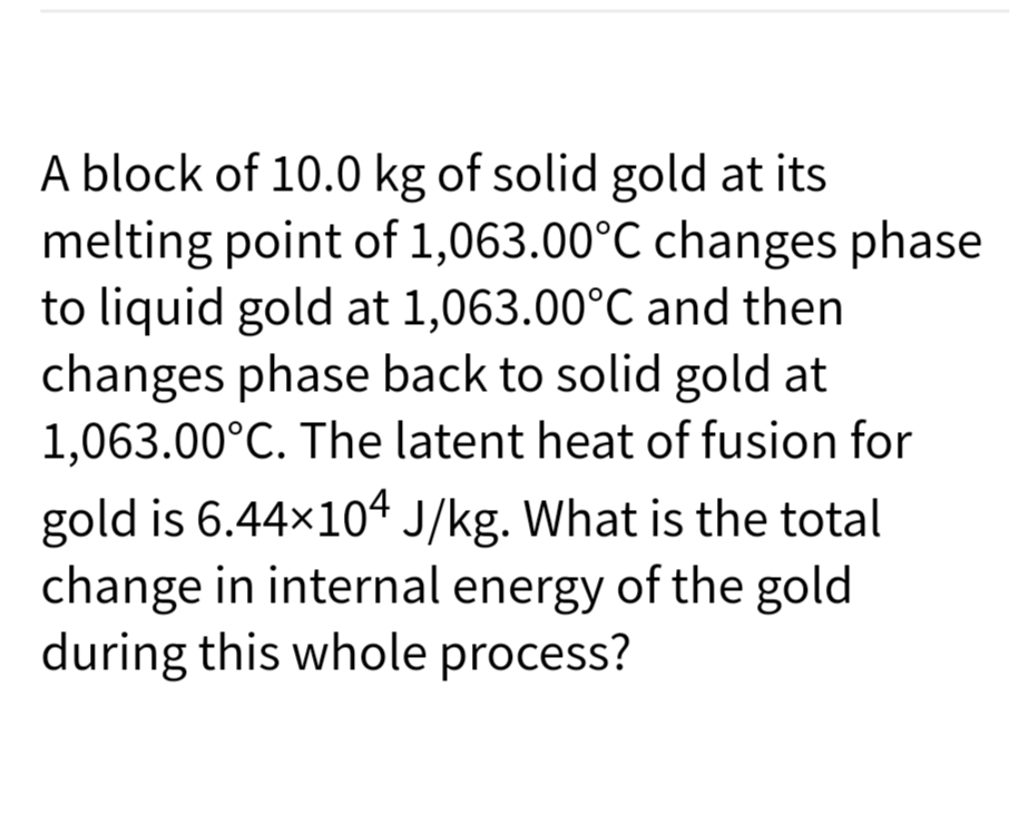 A block of 10.0 kg of solid gold at its
melting point of 1,063.00°C changes phase
to liquid gold at 1,063.00°C and then
changes phase back to solid gold at
1,063.00°C. The latent heat of fusion for
gold is 6.44x104 J/kg. What is the total
change in internal energy of the gold
during this whole process?
