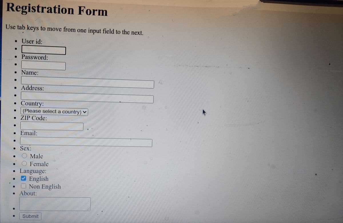 Registration Form
Use tab keys to move from one input field to the next.
• User id:
• Password:
• Name:
• Address:
Country:
(Please select a country) v
• ZIP Code:
• Email:
• Sex:
O Male
Female
Language:
English
O Non English
About:
Submit
