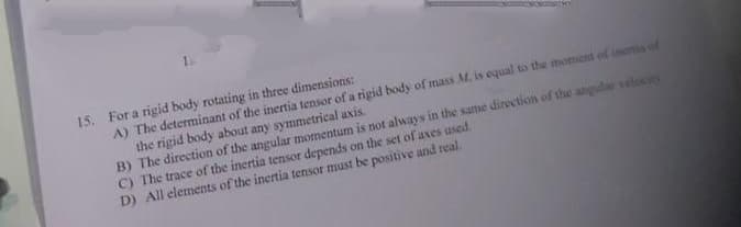 15. For a rigid body rotating in three dimensions:
A) The determinant of the inertia tensor of a rigid body of mass M. is equal to the moment of inertis of
the rigid body about any symmetrical axis.
B) The direction of the angular momentum is not always in the same direction of the angula velocis
C) The trace of the inertia tensor depends on the set of axes used.
D) All elements of the inertia tensor must be positive and real.
