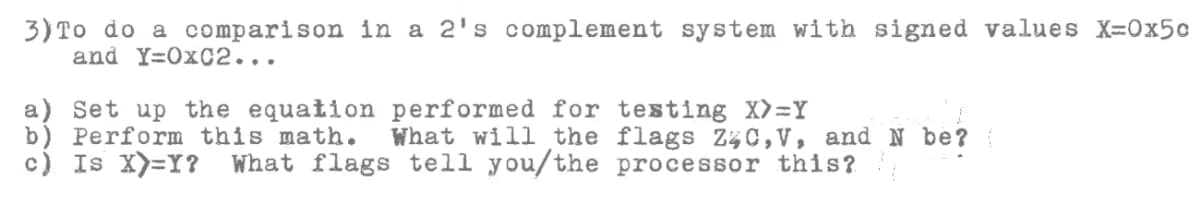 3) To do a comparison in a 2's complement system with signed values X=0x5c
and Y=OxC2...
a) Set up the equation performed for testing X)=Y
b) Perform this math.
c) Is X)=Y?
What will the flags Z%C, V, and N be?
What flags tell you/the processor this?
