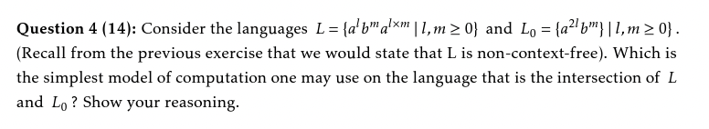 Question 4 (14): Consider the languages L = {a'b" a'xm
'
| 1, m > 0} and Lo = {a2'bm}|1, m > 0} .
(Recall from the previous exercise that we would state that L is non-context-free). Which is
the simplest model of computation one may use on the language that is the intersection of L
and Lo ? Show your reasoning.
