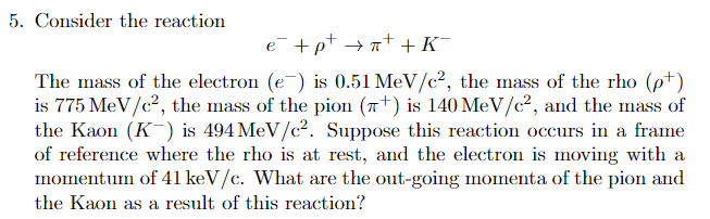 5. Consider the reaction
e +pt →n+ +K¯
The mass of the electron (e¯) is 0.51 MeV/c², the mass of the rho (pt)
is 775 MeV/c², the mass of the pion (7+) is 140 MeV/c², and the mass of
the Kaon (K-) is 494 MeV/c2. Suppose this reaction occurs in a frame
of reference where the rho is at rest, and the electron is moving with a
momentum of 41 keV/c. What are the out-going momenta of the pion and
the Kaon as a result of this reaction?
