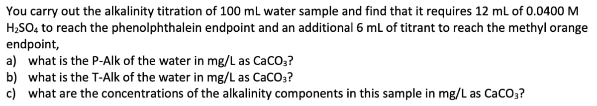 You carry out the alkalinity titration of 100 mL water sample and find that it requires 12 mL of 0.0400 M
H2SO, to reach the phenolphthalein endpoint and an additional 6 mL of titrant to reach the methyl orange
endpoint,
a) what is the P-Alk of the water in mg/L as CaCO3?
b) what is the T-Alk of the water in mg/L as CaCO3?
c) what are the concentrations of the alkalinity components in this sample in mg/L as CaCO3?
