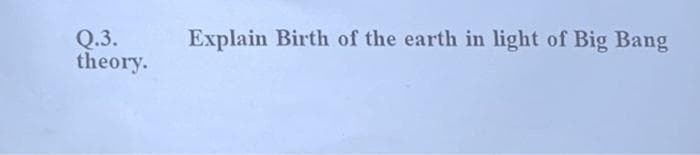 Explain Birth of the earth in light of Big Bang
Q.3.
theory.
