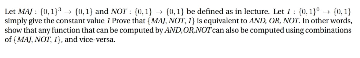 {0, 1}0 → {0, 1}
Let MAJ : {0,1}³
simply give the constant value 1 Prove that {MAJ, NOT, 1} is equivalent to AND, OR, NOT. In other words,
show that any function that can be computed by AND,OR,NOT can also be computed using combinations
of {MAJ, NOT, 1}, and vice-versa.
→ {0,1} and NOT : {0,1} → {0,1} be defined as in lecture. Let 1 :

