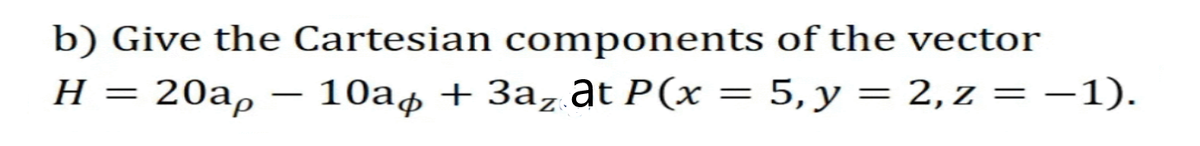 b) Give the Cartesian components
H =
of the vector
20ap 10a + 3az at P(x = 5, y = 2, z = -1).