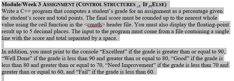 Module/Week 3 ASSIGNMENT (CONTROL STRUCTURES IF.ELSE)
Write a C+ program that computes a student's grade for an assignment as a percentage given
the student's score and total points. The final score must be rounded up to the nearest whole
value using the ceil function in the <gmath header file. You must also display the floating-point
result up to 5 decimal places. The input to the program must come from a file containing a single
line with the score and total separated by a space.
In addition, you must print to the console "Excellent" if the grade is greater than or equal to 90,
"Well Done" if the grade is less than 90 and greater than or equal to 80, "Good" if the grade is
less than 80 and greater than or equal to 70, "Need Improvement" if the grade is less than 70 and
greater than or equal to 60, and "Fail" if the grade is less than 60

