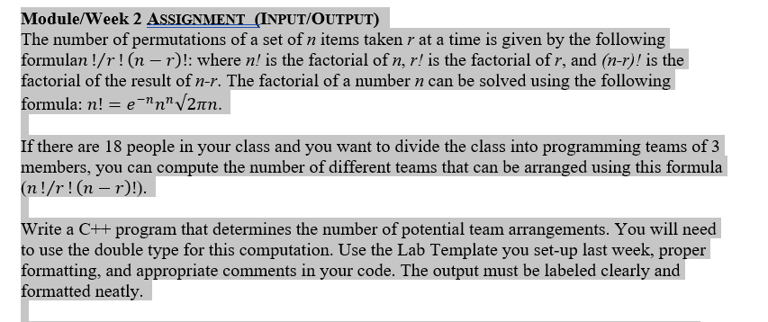 Module/Week 2 ASSIGNMENT (INPUT/OUTPUT)
The number of permutations of a set of n items taken r at a time is given by the following
formulan !/r! (n - r)!: where n! is the factorial of n, r! is the factorial of r, and (n-r)! is the
factorial of the result of n-r. The factorial of a number n can be solved using the following
formula: n! e-"n"/2nn.
If there are 18 people in your class and you want to divide the class into programming teams of 3
members, you can compute the number of different teams that can be arranged using this formula
(n!/r!(n -r)!)
Write a C++ program that determines the number of potential team arrangements. You will need
to use the double type for this computation. Use the Lab Template you set-up last week, proper
formatting, and appropriate comments in your code. The output must be labeled clearly and
formatted neatly
