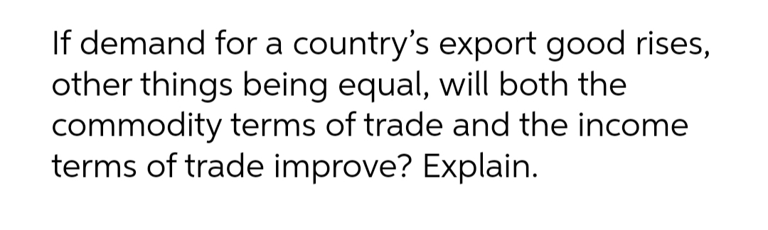 If demand for a country's export good rises,
other things being equal, will both the
commodity terms of trade and the income
terms of trade improve? Explain.
