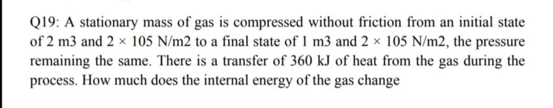 Q19: A stationary mass of gas is compressed without friction from an initial state
of 2 m3 and 2 × 105 N/m2 to a final state of 1 m3 and 2 × 105 N/m2, the pressure
remaining the same. There is a transfer of 360 kJ of heat from the gas during the
process. How much does the internal energy of the gas change
