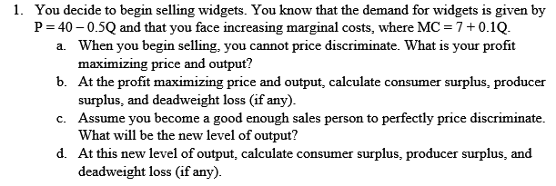 1. You decide to begin selling widgets. You know that the demand for widgets is given by
P = 40 – 0.5Q and that you face increasing marginal costs, where MC = 7+ 0.1Q.
a. When you begin selling, you cannot price discriminate. What is your profit
maximizing price and output?
b. At the profit maximizing price and output, calculate consumer surplus, producer
surplus, and deadweight loss (if any).
c. Assume you become a good enough sales person to perfectly price discriminate.
What will be the new level of output?
d. At this new level of output, calculate consumer surplus, producer surplus, and
deadweight loss (if any).
