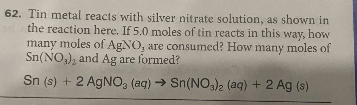 62. Tin metal reacts with silver nitrate solution, as shown in
the reaction here. If 5.0 moles of tin reacts in this
many moles of AgNO, are consumed? How many moles of
Sn(NO3), and Ag are formed?
way,
how
3.
Sn (s) + 2 AgNO3 (aq) → Sn(NO3)2 (aq) + 2 Ag (s)
