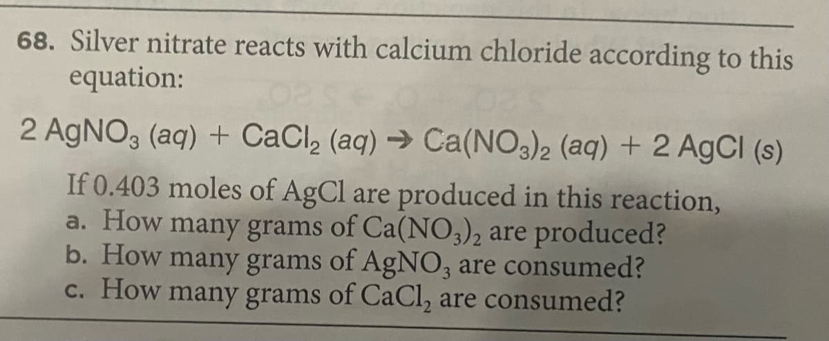 68. Silver nitrate reacts with calcium chloride according to this
equation:
2 AgNO, (aq) + CaCl, (aq) → Ca(NO3)2 (aq) + 2 AgCI (s)
If 0.403 moles of AgCl are produced in this reaction,
a. How many grams of Ca(NO3)2 are produced?
b. How many grams of AgNO, are consumed?
C. How many grams of CaCl, are consumed?
