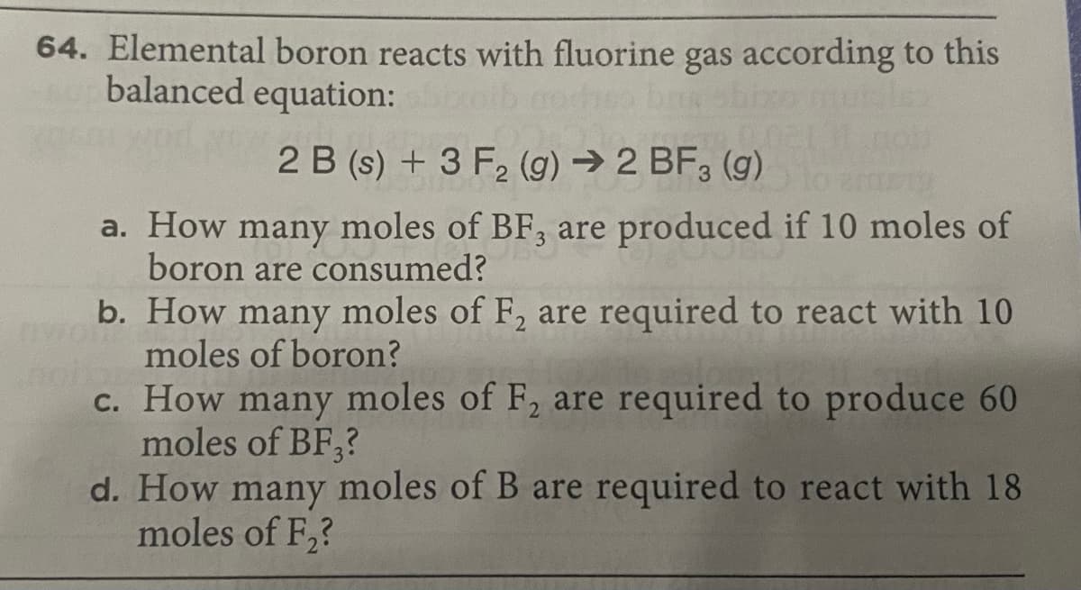 64. Elemental boron reacts with fluorine gas according to this
balanced equation:
2 B (s) + 3 F2 (g) → 2 BF, (g)
a. How many moles of BF, are produced if 10 moles of
boron are consumed?
b. How many moles of F, are required to react with 10
moles of boron?
c. How many moles of F, are required to produce 60
moles of BF,?
d. How many moles of B are required to react with 18
moles of F,?
