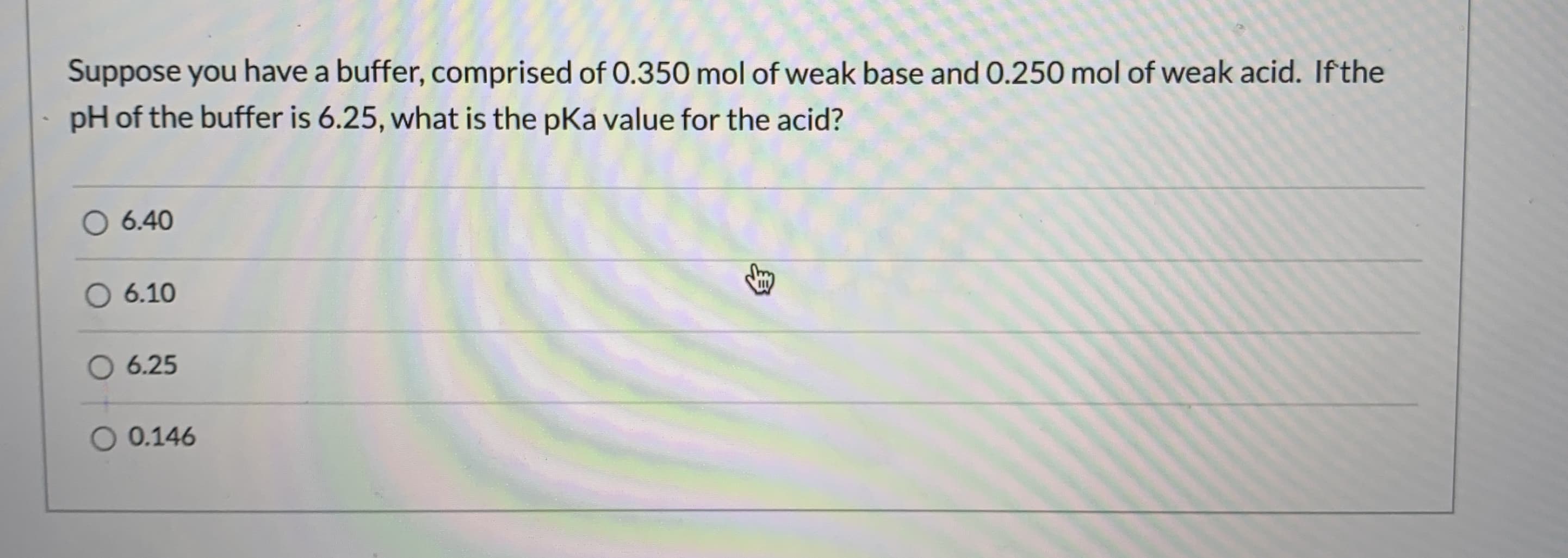 Suppose you have a buffer, comprised of 0.350 mol of weak base and 0.250 mol of weak acid. Ifthe
pH of the buffer is 6.25, what is the pKa value for the acid?
6.40
6.10
6.25
O 0.146
