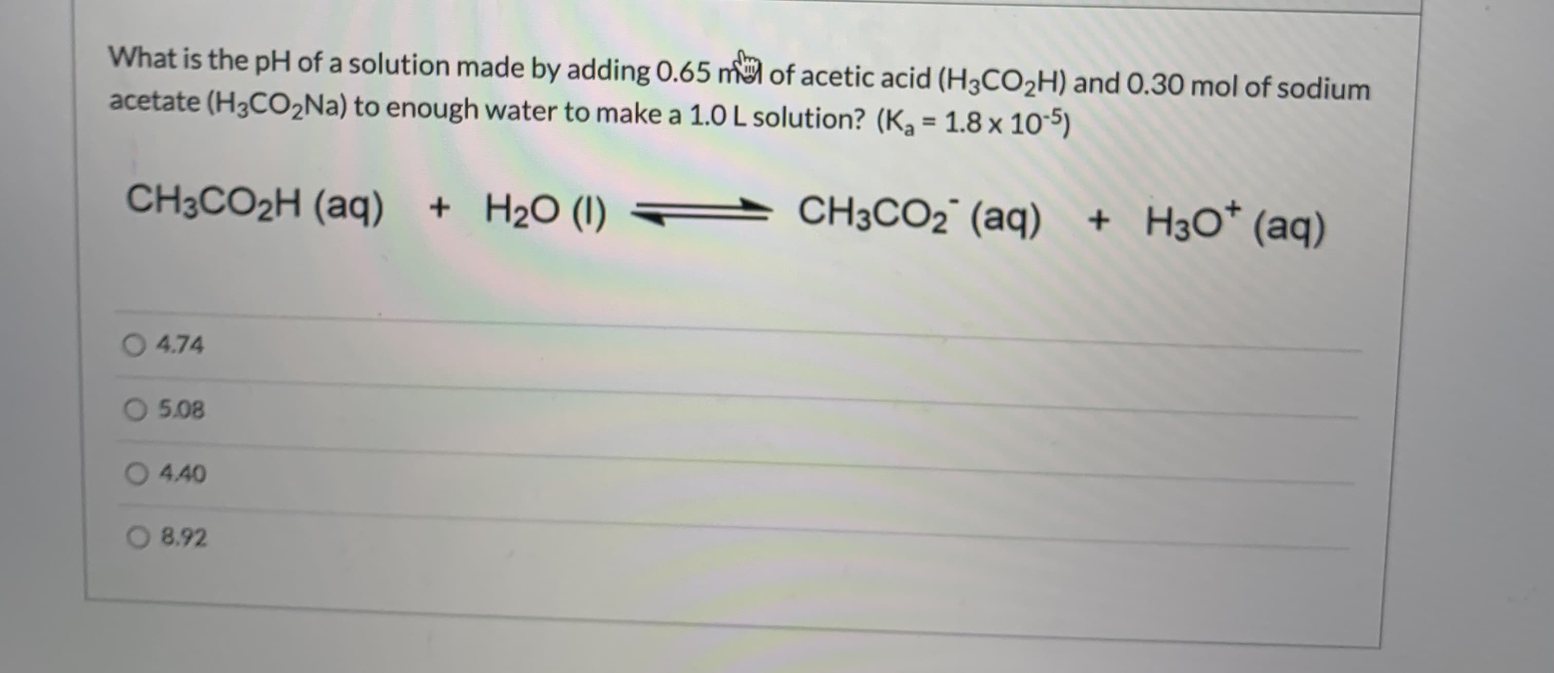 What is the pH of a solution made by adding 0.65 m of acetic acid (H3CO2H) and 0.30 mol of sodium
acetate (H3CO2Na) to enough water to make a 1.0 L solution? (K, = 1.8 x 105)
%3D
CH3CO2H (aq)
+ H2O (1)
CH3CO2° (aq) + H3O* (aq)
4.74
O 5.08
04.40
8.92
