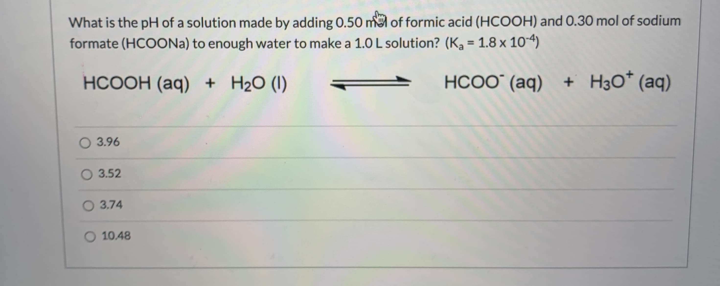 What is the pH of a solution made by adding 0.50 m of formic acid (HCOOH) and 0.30 mol of sodium
formate (HCOONA) to enough water to make a 1.0 L solution? (Ka = 1.8 x 10-4)
%3D
HCOOH (aq) + H2O (I)
НСОО (аq)
+ H3O* (aq)
