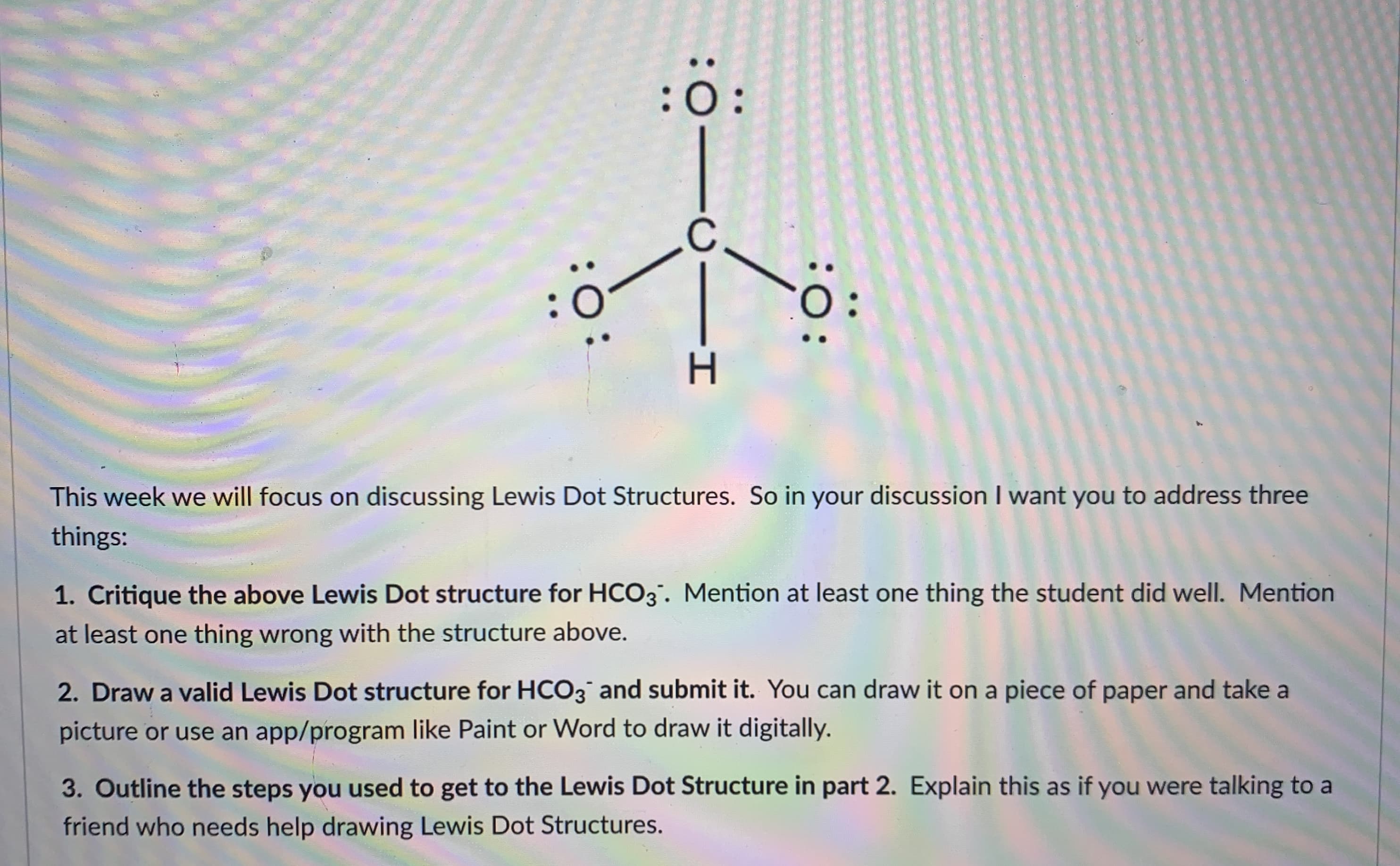 :0
discussing Lewis Dot Structures. So in your discussion I want you to address three
s Dot structure for HCO3. Mention at least one thing the student did well.
Mention
th the structure above.
structure for HCO3 and submit it. You can draw it on a piece of paper and take a
am like Paint or Word to draw it digitally.
sed to get to the Lewis Dot Structure in part 2. Explain this as if you were talking to a
ving Lewis Dot Structures.
