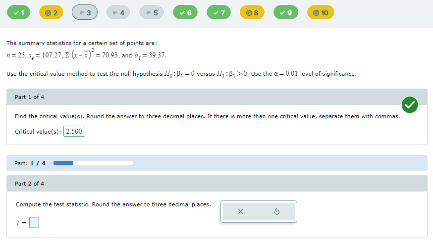 v1
10
The summary statistics for a certain set of points are:
n= 25, s, = 107.27, E (x-x)' = 70.93, and b, = 39.37.
Use the critical value method to test the null hypothesis H,:B, = 0 versus H:P, > 0. Use the a = 0.01 level of significance.
Part 1 of 4
Find the critical value(s). Round the answer to three decimal places. If there is more than one critical value, separate them with commas.
Critical value(s): 2.500
Part: 1 / 4
Part 2 of 4
Compute the test statistic. Round the answer to three decimal places.
t =
