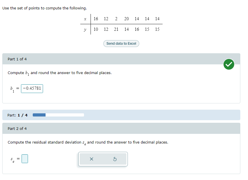 Use the set of points to compute the following.
16
12
2
20
14 14
14
10
12 21
14
16
15
15
Send data to Excel
Part 1 of 4
Compute b, and round the answer to five decimal places.
-0.45781
1
Part: 1/4
Part 2 of 4
Compute the residual standard deviation s, and round the answer to five decimal places.
