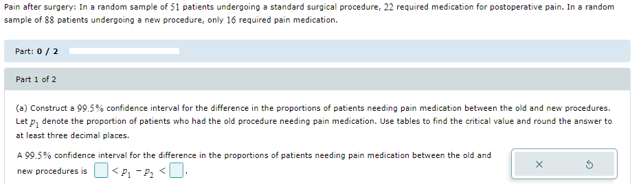 Pain after surgery: In a random sample of 51 patients undergoing a standard surgical procedure, 22 required medication for postoperative pain. In a random
sample of 88 patients undergoing a new procedure, only 16 required pain medication.
Part: 0 / 2
Part 1 of 2
(a) Construct a 99.5% confidence interval for the difference in the proportions of patients needing pain medication between the old and new procedures.
Let p₁ denote the proportion of patients who had the old procedure needing pain medication. Use tables to find the critical value and round the answer to
at least three decimal places.
A 99.5% confidence interval for the difference in the proportions of patients needing pain medication between the old and
X
new procedures is <P₁-P₁₂ <.