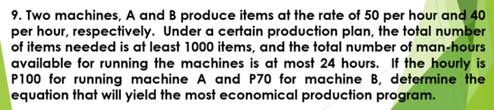 9. Two machines, A and B produce items at the rate of 50 per hour and 40
per hour, respectively. Under a certain production plan, the total number
of items needed is at least 1000 items, and the total number of man-hours
available for running the machines is at most 24 hours. If the hourly is
P100 for running machine A and P70 for machine B, determine the
equation that will yield the most economical production program.

