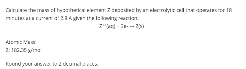 Calculate the mass of hypothetical element Z deposited by an electrolytic cell that operates for 18
minutes at a current of 2.8 A given the following reaction.
Z3*(aq) + 3e- → Z(s)
Atomic Mass:
Z: 182.35 g/mol
Round your answer to 2 decimal places.
