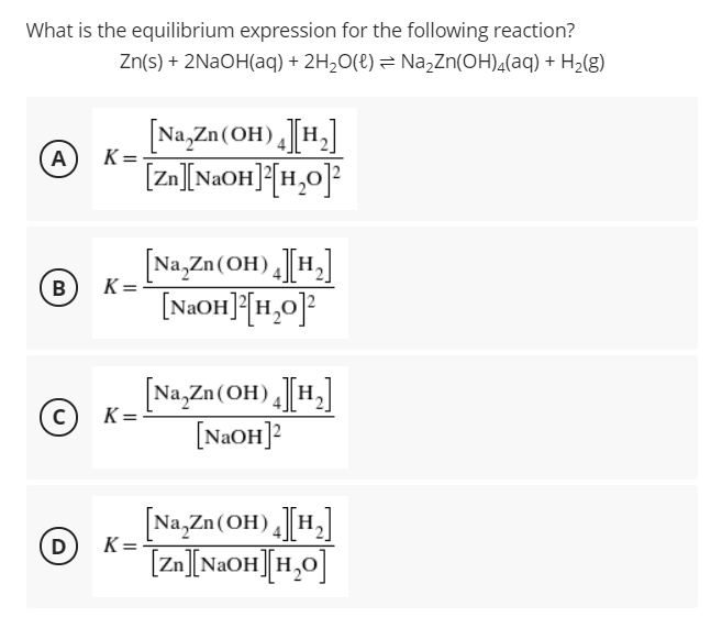 What is the equilibrium expression for the following reaction?
Zn(s) + 2NAOH(aq) + 2H,O(t) = Na,Zn(OH),(aq) + H2(g)
[Na,Zn (OH) [H.]
A
[zn][NAOH]{[H,0]²
K =
[Na,Zn(OH) [H,]
[NaOH]F[1,0}|
B
K=
[Na,Zn(OH) [H,]
[NAOH]?
K =
[Na,Zn(OH) [H,]
[Zn][NaOH][H,0]
D
K =
