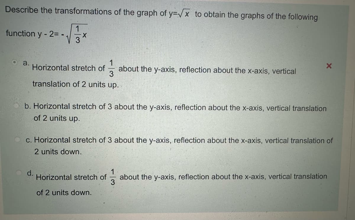 Describe the transformations of the graph of y=√√x to obtain the graphs of the following
function y-2=-
1
-X
a.
Horizontal stretch of
about the y-axis, reflection about the x-axis, vertical
translation of 2 units up.
b. Horizontal stretch of 3 about the y-axis, reflection about the x-axis, vertical translation
of 2 units up.
c. Horizontal stretch of 3 about the y-axis, reflection about the x-axis, vertical translation of
2 units down.
d.
Horizontal stretch of
13
about the y-axis, reflection about the x-axis, vertical translation
of 2 units down.